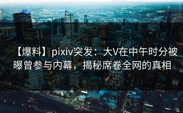【爆料】pixiv突发：大V在中午时分被曝曾参与内幕，揭秘席卷全网的真相