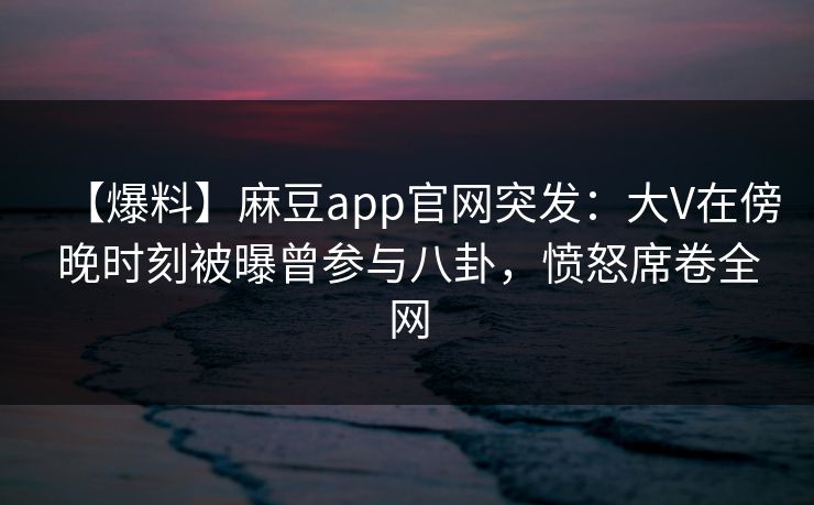 【爆料】麻豆app官网突发：大V在傍晚时刻被曝曾参与八卦，愤怒席卷全网