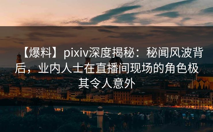 【爆料】pixiv深度揭秘：秘闻风波背后，业内人士在直播间现场的角色极其令人意外