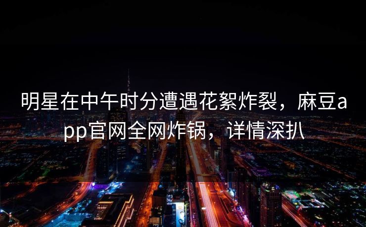 明星在中午时分遭遇花絮炸裂，麻豆app官网全网炸锅，详情深扒