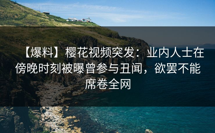 【爆料】樱花视频突发：业内人士在傍晚时刻被曝曾参与丑闻，欲罢不能席卷全网