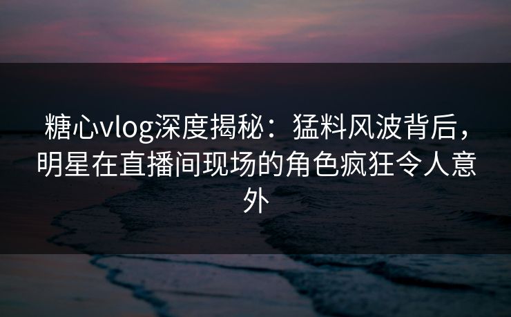 糖心vlog深度揭秘：猛料风波背后，明星在直播间现场的角色疯狂令人意外