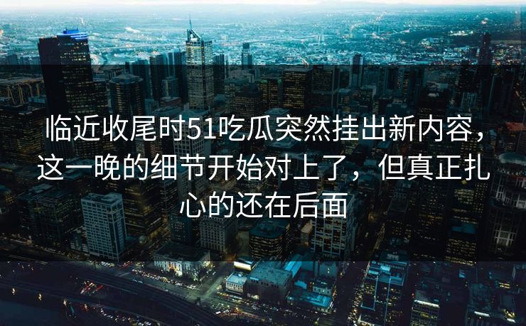 临近收尾时51吃瓜突然挂出新内容,这一晚的细节开始对上了,但真正扎心的还在后面 临近收尾时51吃瓜突然挂出新内容,这一晚的细节开始对上了,但真正扎心的还在后面