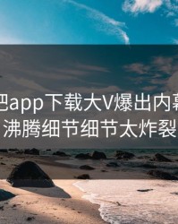 昨晚杏吧app下载大V爆出内幕，热血沸腾细节细节太炸裂