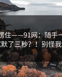 我当场愣住——91网：随手一搜；看完我沉默了三秒？！别怪我没提醒