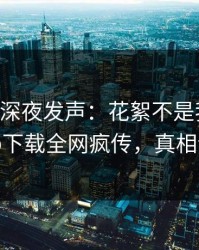 当事人深夜发声：花絮不是我干的！杏吧app下载全网疯传，真相让人瞠目