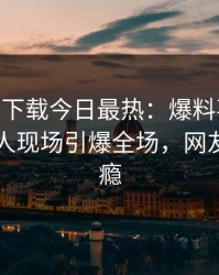 杏吧app下载今日最热：爆料事件曝光，圈内人现场引爆全场，网友直呼过瘾
