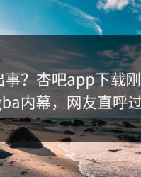 明星又出事？杏吧app下载刚刚曝出xingba内幕，网友直呼过瘾