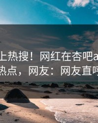 查看冲上热搜！网红在杏吧app下载被爆热点，网友：网友直呼过瘾
