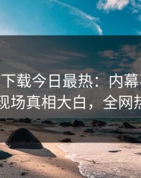 杏吧app下载今日最热：内幕事件曝光，网红现场真相大白，全网热议不断