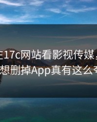 凌晨我在17c网站看影视传媒，结果离谱到想删掉App真有这么夸张？