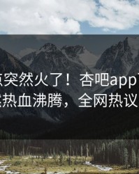 本周热点突然火了！杏吧app下载明星居然热血沸腾，全网热议不断