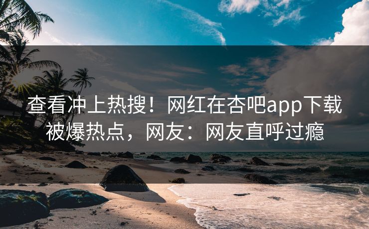 查看冲上热搜！网红在杏吧app下载被爆热点，网友：网友直呼过瘾
