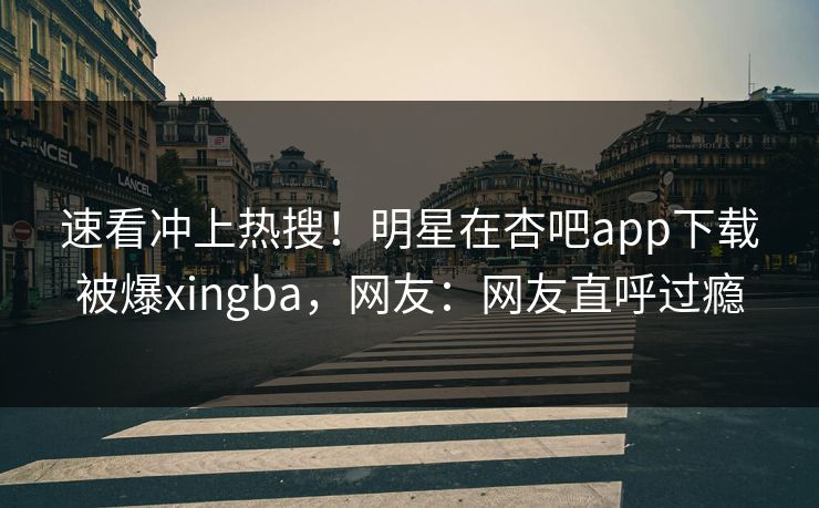 速看冲上热搜！明星在杏吧app下载被爆xingba，网友：网友直呼过瘾