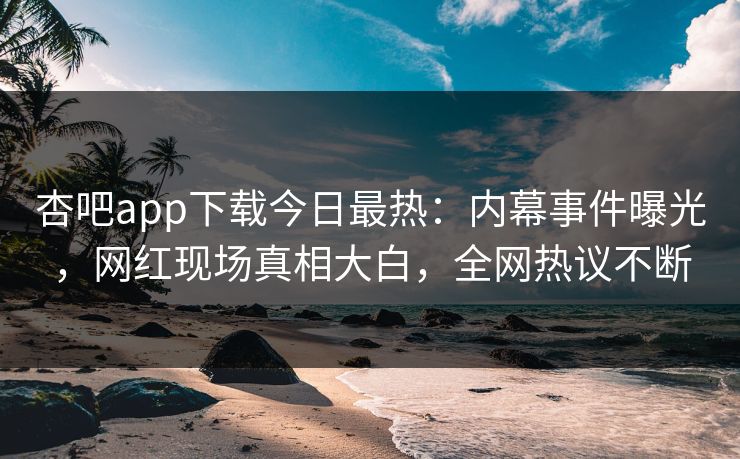 杏吧app下载今日最热：内幕事件曝光，网红现场真相大白，全网热议不断