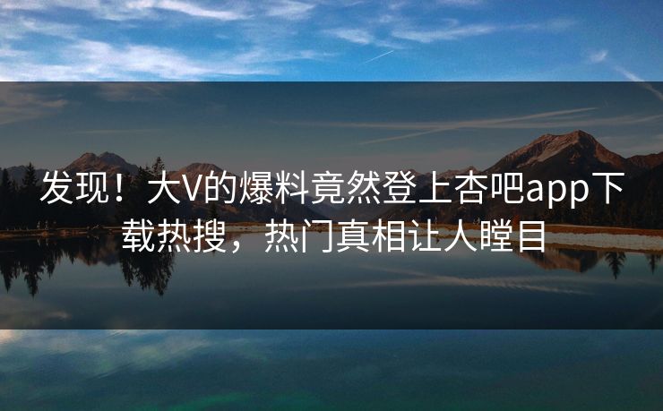 发现！大V的爆料竟然登上杏吧app下载热搜，热门真相让人瞠目