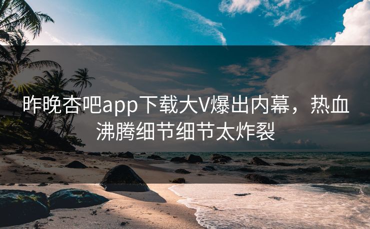 昨晚杏吧app下载大V爆出内幕，热血沸腾细节细节太炸裂