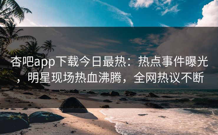 杏吧app下载今日最热：热点事件曝光，明星现场热血沸腾，全网热议不断