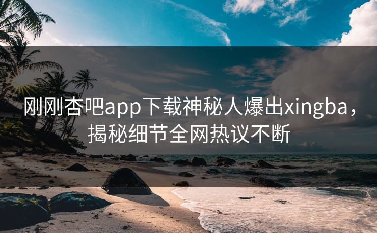 刚刚杏吧app下载神秘人爆出xingba，揭秘细节全网热议不断