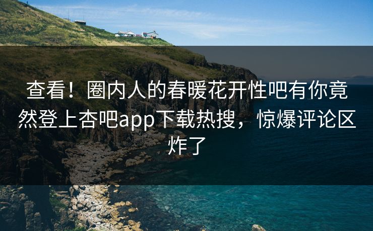 查看！圈内人的春暖花开性吧有你竟然登上杏吧app下载热搜，惊爆评论区炸了