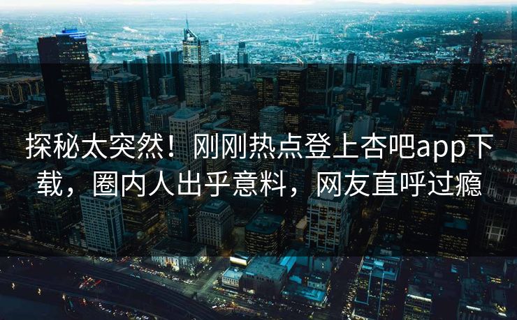 探秘太突然！刚刚热点登上杏吧app下载，圈内人出乎意料，网友直呼过瘾