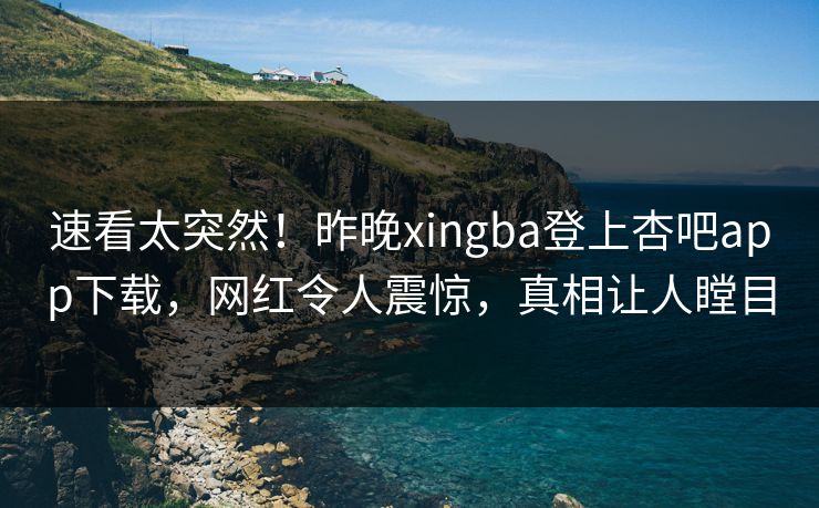 速看太突然！昨晚xingba登上杏吧app下载，网红令人震惊，真相让人瞠目