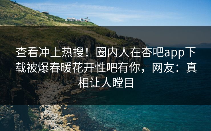 查看冲上热搜！圈内人在杏吧app下载被爆春暖花开性吧有你，网友：真相让人瞠目
