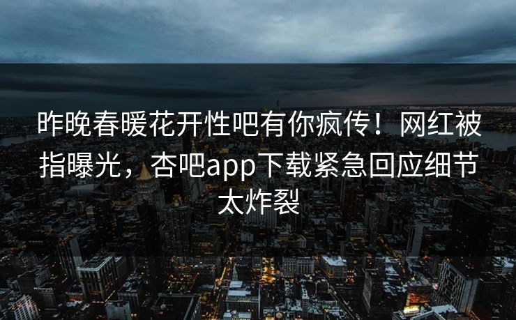 昨晚春暖花开性吧有你疯传！网红被指曝光，杏吧app下载紧急回应细节太炸裂