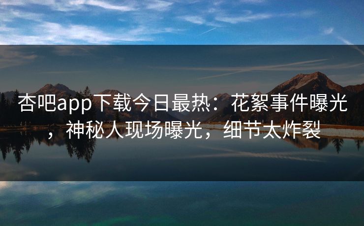 杏吧app下载今日最热：花絮事件曝光，神秘人现场曝光，细节太炸裂