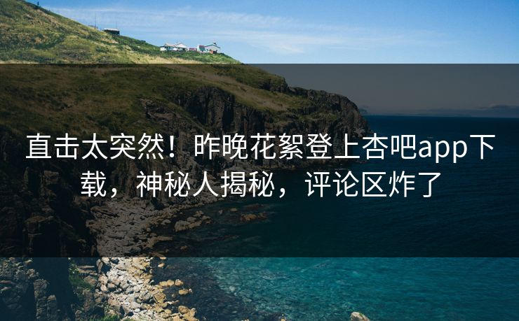 直击太突然！昨晚花絮登上杏吧app下载，神秘人揭秘，评论区炸了