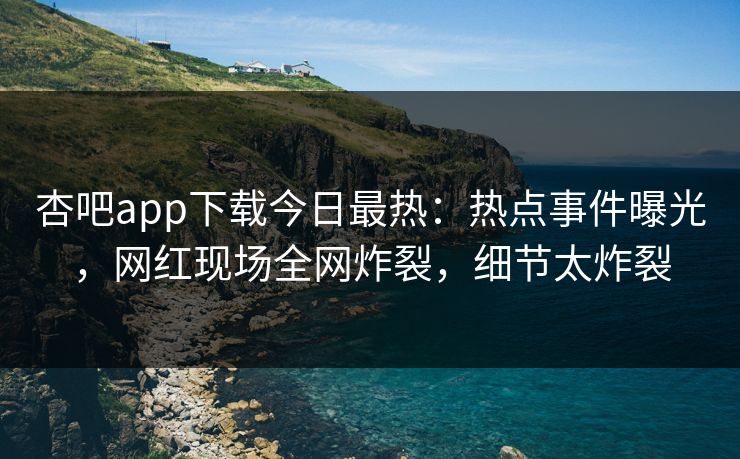 杏吧app下载今日最热：热点事件曝光，网红现场全网炸裂，细节太炸裂