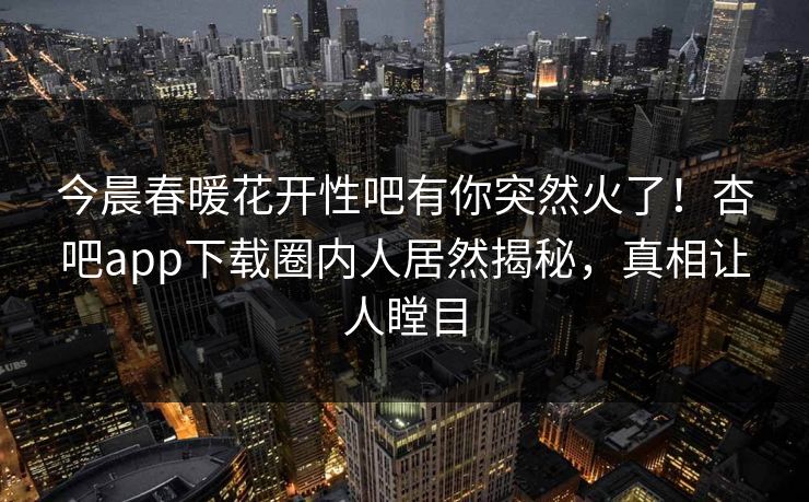 今晨春暖花开性吧有你突然火了！杏吧app下载圈内人居然揭秘，真相让人瞠目