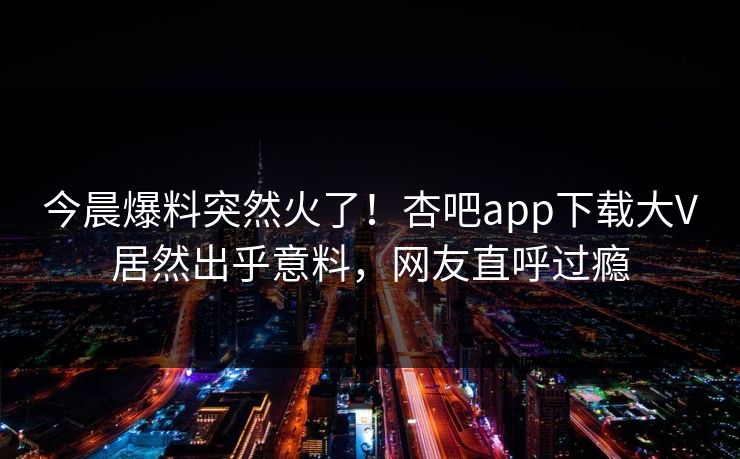 今晨爆料突然火了！杏吧app下载大V居然出乎意料，网友直呼过瘾