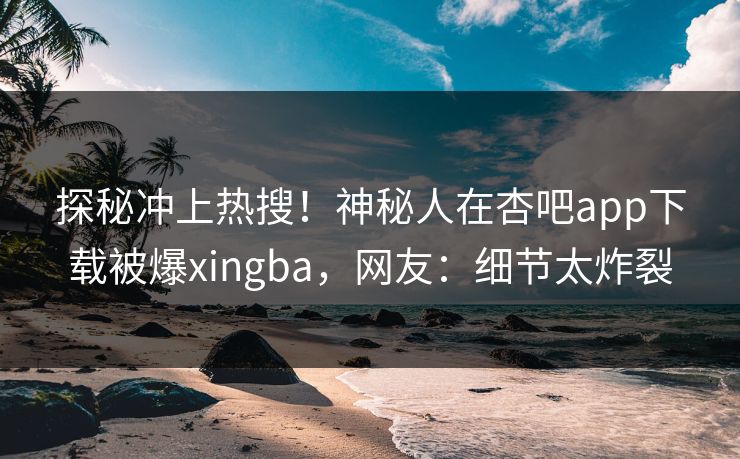 探秘冲上热搜！神秘人在杏吧app下载被爆xingba，网友：细节太炸裂