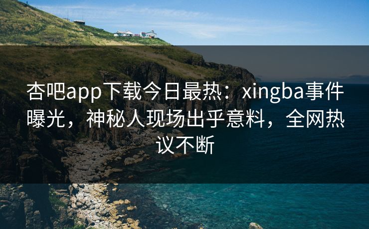 杏吧app下载今日最热：xingba事件曝光，神秘人现场出乎意料，全网热议不断