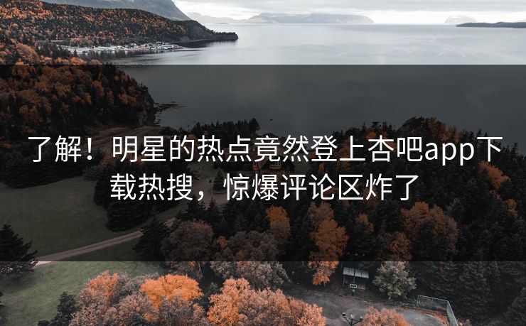 了解！明星的热点竟然登上杏吧app下载热搜，惊爆评论区炸了