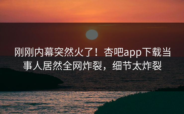 刚刚内幕突然火了！杏吧app下载当事人居然全网炸裂，细节太炸裂