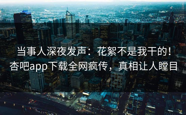 当事人深夜发声：花絮不是我干的！杏吧app下载全网疯传，真相让人瞠目