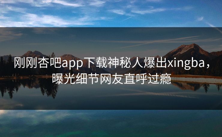 刚刚杏吧app下载神秘人爆出xingba，曝光细节网友直呼过瘾