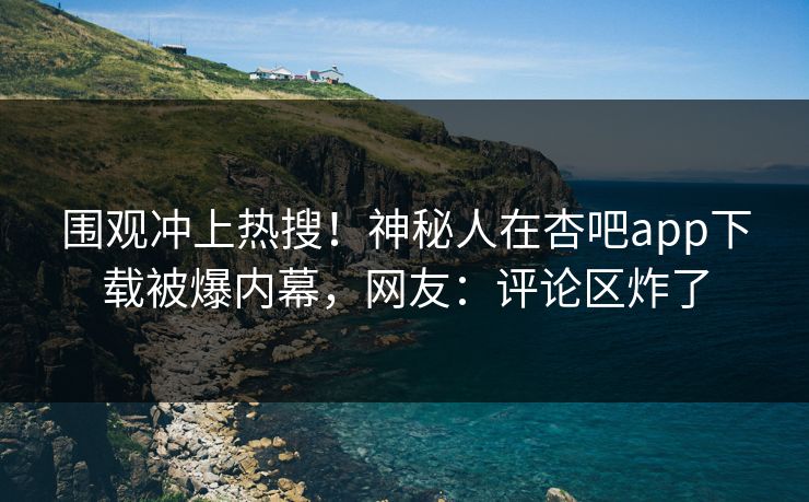 围观冲上热搜！神秘人在杏吧app下载被爆内幕，网友：评论区炸了