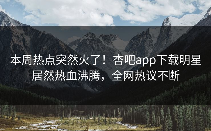 本周热点突然火了！杏吧app下载明星居然热血沸腾，全网热议不断