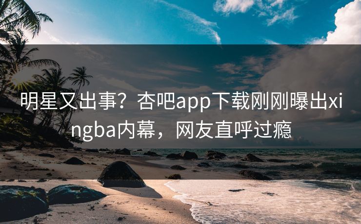 明星又出事？杏吧app下载刚刚曝出xingba内幕，网友直呼过瘾
