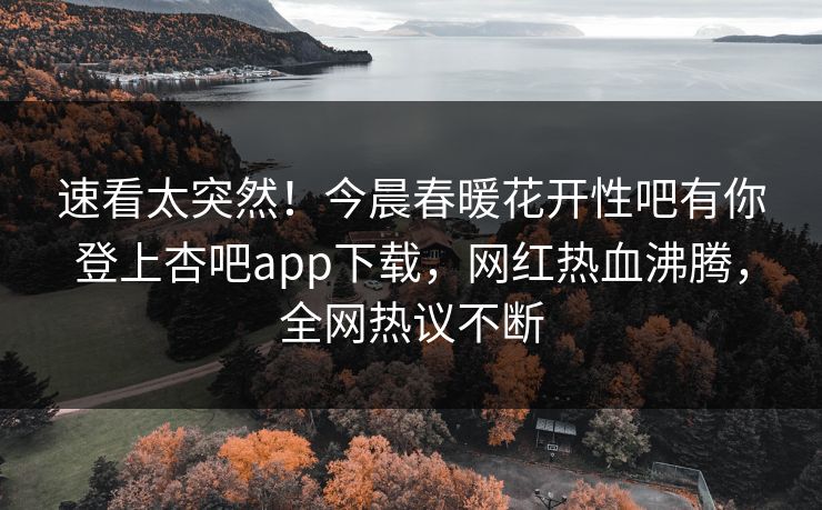 速看太突然！今晨春暖花开性吧有你登上杏吧app下载，网红热血沸腾，全网热议不断