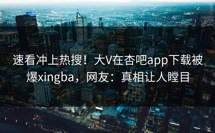 速看冲上热搜！大V在杏吧app下载被爆xingba，网友：真相让人瞠目