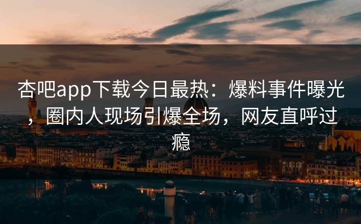 杏吧app下载今日最热：爆料事件曝光，圈内人现场引爆全场，网友直呼过瘾