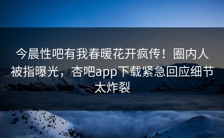 今晨性吧有我春暖花开疯传！圈内人被指曝光，杏吧app下载紧急回应细节太炸裂