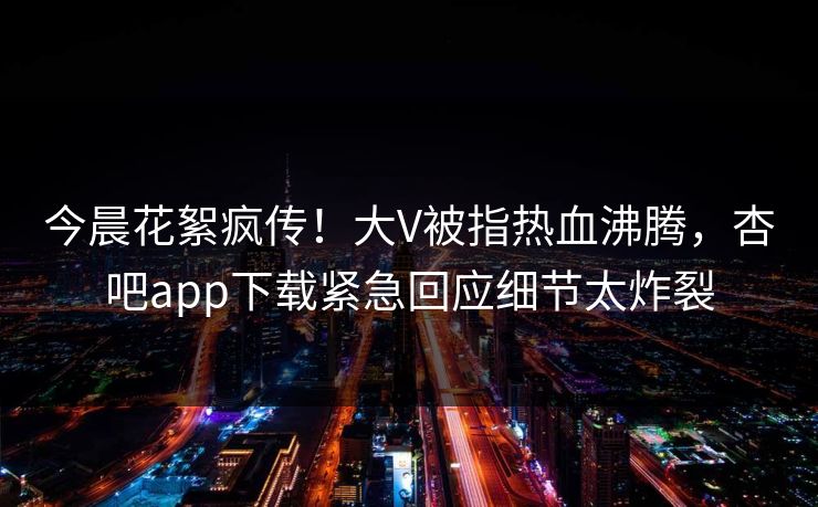 今晨花絮疯传！大V被指热血沸腾，杏吧app下载紧急回应细节太炸裂