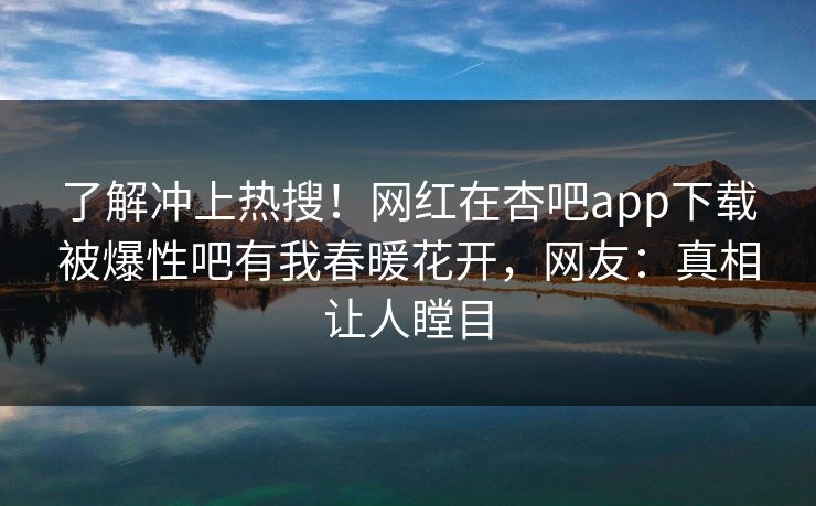 了解冲上热搜！网红在杏吧app下载被爆性吧有我春暖花开，网友：真相让人瞠目