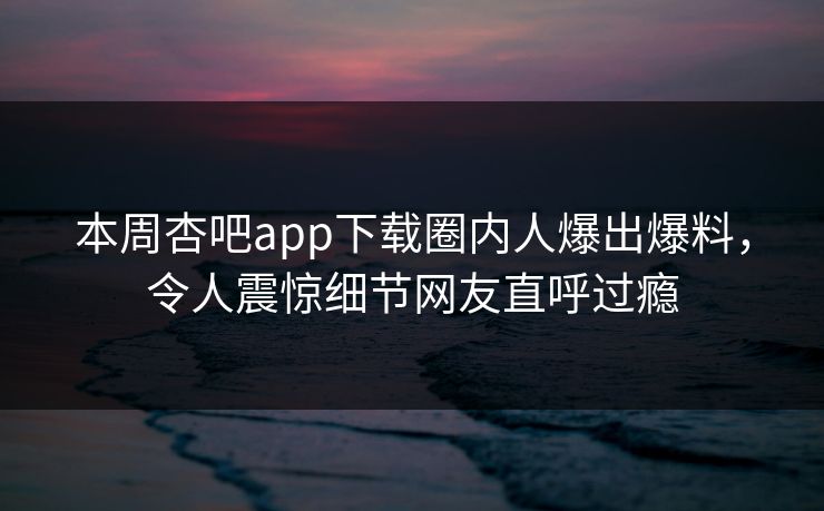 本周杏吧app下载圈内人爆出爆料，令人震惊细节网友直呼过瘾