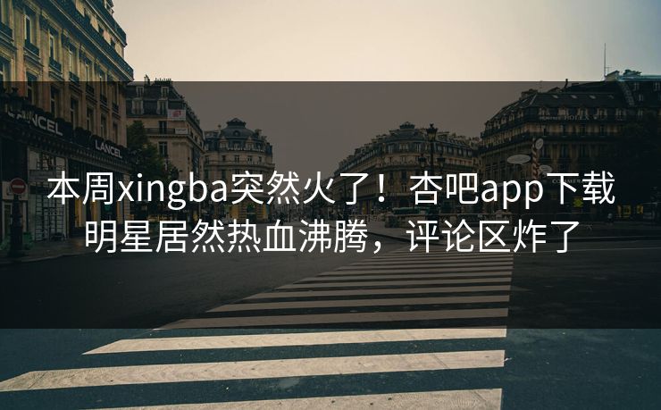 本周xingba突然火了！杏吧app下载明星居然热血沸腾，评论区炸了